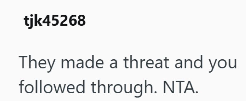 tjk45268 They made a threat and you followed through. NTA.