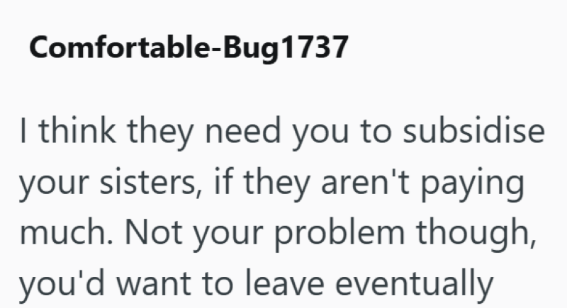 Comfortable-Bug 1737 I think they need you to subsidise your sisters, if they aren't paying much. Not your problem though, you'd want to leave eventually