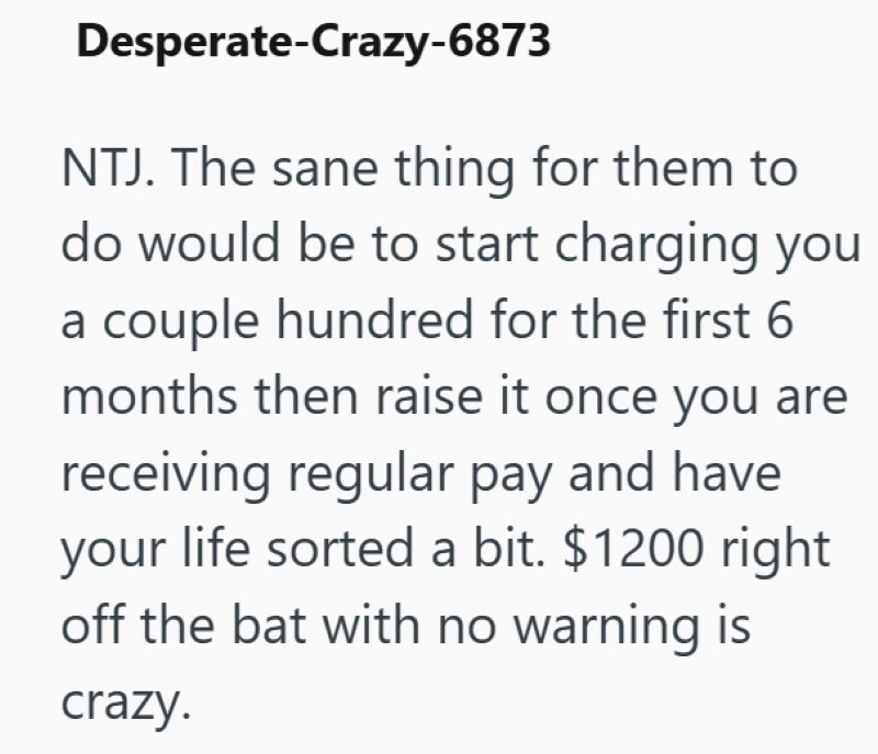 Desperate-Crazy-6873 NTJ. The sane thing for them to do would be to start charging you a couple hundred for the first 6 months then raise it once you are receiving regular pay and have your life sorted a bit. $1200 right off the bat with no warning is crazy.