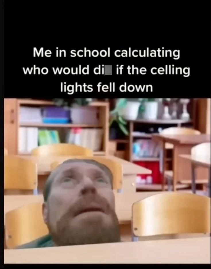 Me in school calculating who would di if the celling lights fell down MI