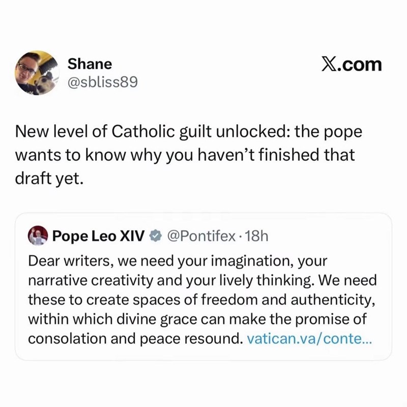 Shane @sbliss89 X.com New level of Catholic guilt unlocked: the pope wants to know why you haven't finished that draft yet. Pope Leo XIV @Pontifex 18h Dear writers, we need your imagination, your narrative creativity and your lively thinking. We need these to create spaces of freedom and authenticity, within which divine grace can make the promise of consolation and peace resound. vatican.va/conte...