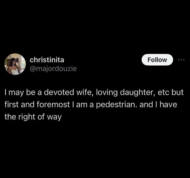 christinita @majordouzie Follow I may be a devoted wife, loving daughter, etc but first and foremost I am a pedestrian. and I have the right of way