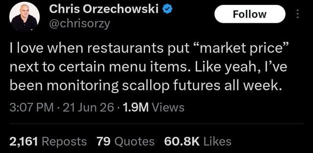 Chris Orzechowski @chrisorzy Follow I love when restaurants put “market price” next to certain menu items. Like yeah, I've been monitoring scallop futures all week. 3:07 PM - 21 Jun 26 1.9M Views 2,161 Reposts 79 Quotes 60.8K Likes