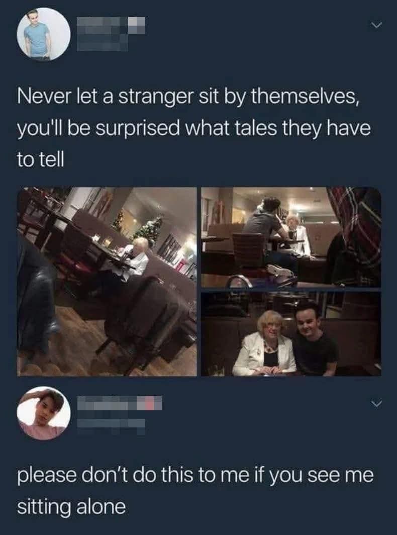 Never let a stranger sit by themselves, you'll be surprised what tales they have to tell please don't do this to me if you see me sitting alone