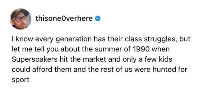 thisoneOverhere I know every generation has their class struggles, but let me tell you about the summer of 1990 when Supersoakers hit the market and only a few kids could afford them and the rest of us were hunted for sport