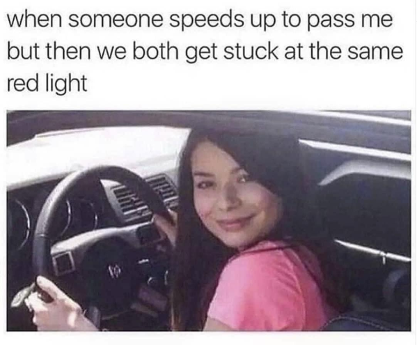 when someone speeds up to pass me but then we both get stuck at the same red light