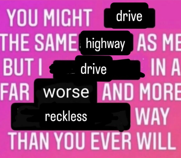 YOU MIGHT drive THE SAME highway AS ME BUT I drive IN A FAR worse AND MORE reckless WAY THAN YOU EVER WILL