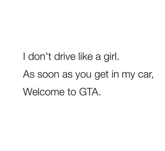 I don't drive like a girl. As soon as you get in my car, Welcome to GTA.