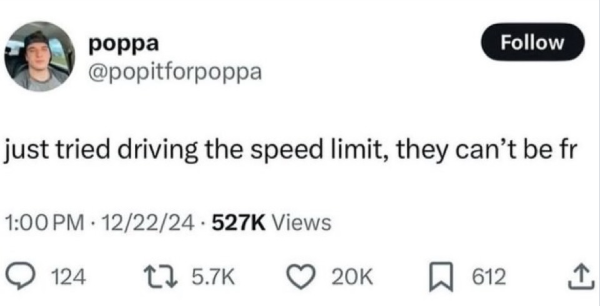 poppa Follow @popitforpoppa just tried driving the speed limit, they can't be fr 1:00 PM 12/22/24 527K Views 124 1 5.7K 20K ☐ 612