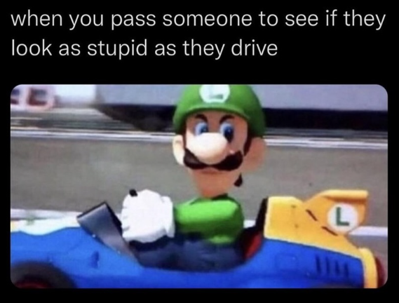 when you pass someone to see if they look as stupid as they drive L