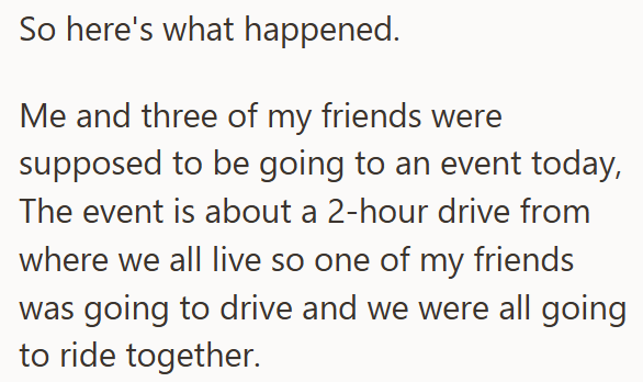 So here's what happened. Me and three of my friends were supposed to be going to an event today, The event is about a 2-hour drive from where we all live so one of my friends was going to drive and we were all going to ride together.