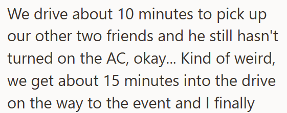We drive about 10 minutes to pick up our other two friends and he still hasn't turned on the AC, okay... Kind of weird, we get about 15 minutes into the drive on the way to the event and I finally