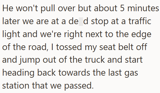 He won't pull over but about 5 minutes later we are at a de d stop at a traffic light and we're right next to the edge of the road, I tossed my seat belt off and jump out of the truck and start heading back towards the last gas station that we passed.