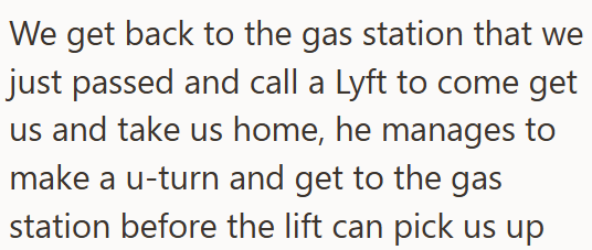 We get back to the gas station that we just passed and call a Lyft to come get us and take us home, he manages to make a u-turn and get to the gas station before the lift can pick us up