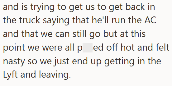and is trying to get us to get back in the truck saying that he'll run the AC and that we can still go but at this point we were all ped off hot and felt nasty so we just end up getting in the Lyft and leaving.