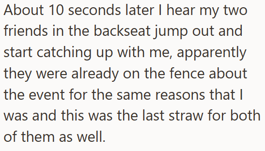 About 10 seconds later I hear my two friends in the backseat jump out and start catching up with me, apparently they were already on the fence about the event for the same reasons that I was and this was the last straw for both of them as well.