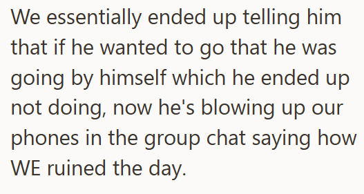 We essentially ended up telling him that if he wanted to go that he was going by himself which he ended up not doing, now he's blowing up our phones in the group chat saying how WE ruined the day.