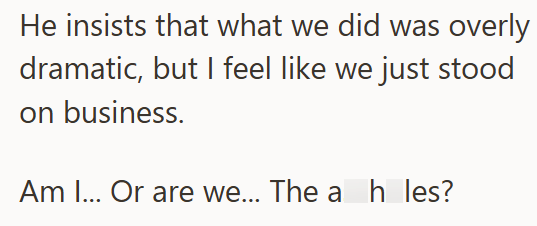 He insists that what we did was overly dramatic, but I feel like we just stood on business. Am I... Or are we... The a h les?