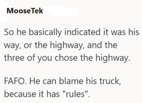 MooseTek So he basically indicated it was his way, or the highway, and the three of you chose the highway. FAFO. He can blame his truck, because it has "rules".