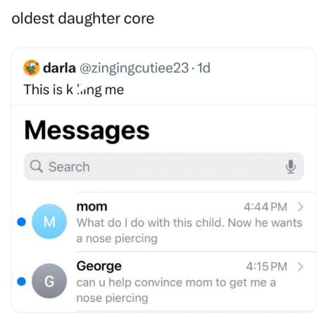 oldest daughter core darla @zingingcutiee23.1d This is king me Messages Q Search mom M G 4:44 PM > What do I do with this child. Now he wants a nose piercing George 4:15 PM > can u help convince mom to get me a nose piercing