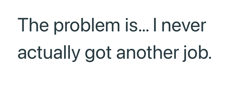 The problem is... I never actually got another job.