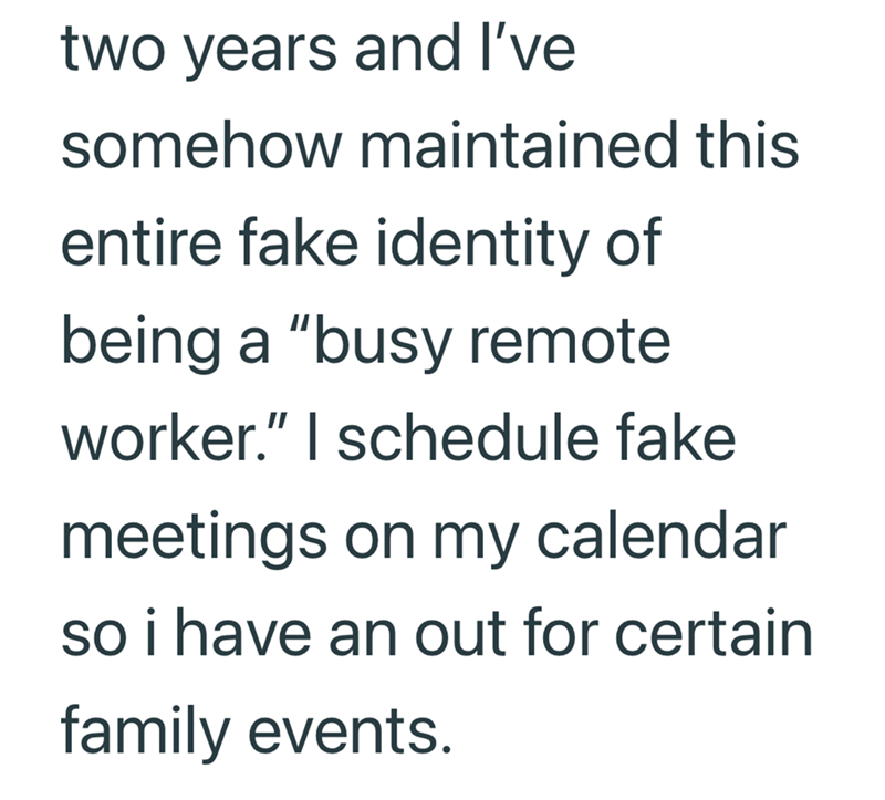 two years and I've somehow maintained this entire fake identity of being a "busy remote worker." I schedule fake meetings on my calendar so i have an out for certain family events.