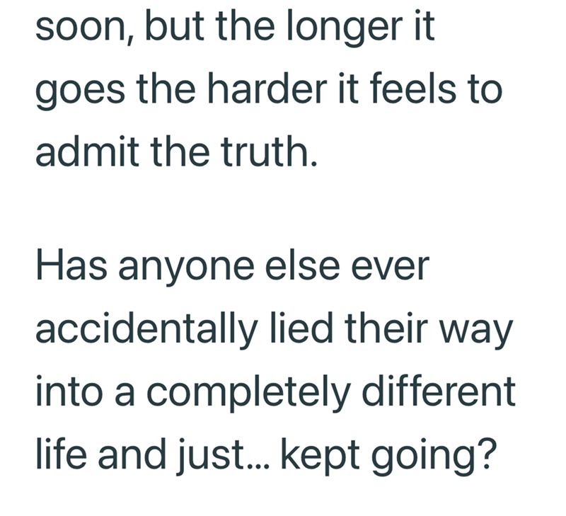 soon, but the longer it goes the harder it feels to admit the truth. Has anyone else ever accidentally lied their way into a completely different life and just... kept going?