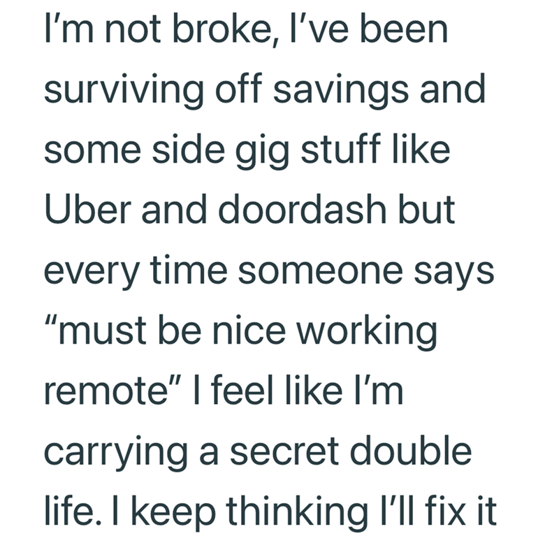 I'm not broke, I've been surviving off savings and some side gig stuff like Uber and doordash but every time someone says "must be nice working remote" I feel like I'm carrying a secret double life. I keep thinking I'll fix it