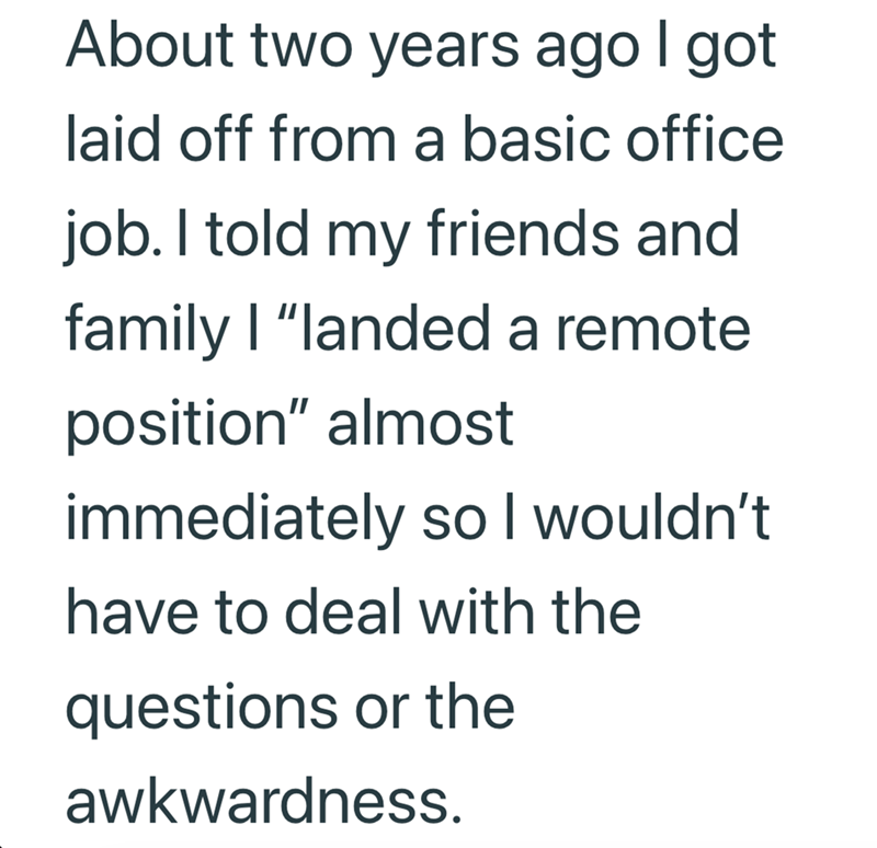 About two years ago I got laid off from a basic office job. I told my friends and family | "landed a remote position" almost immediately so I wouldn't have to deal with the questions or the awkwardness.