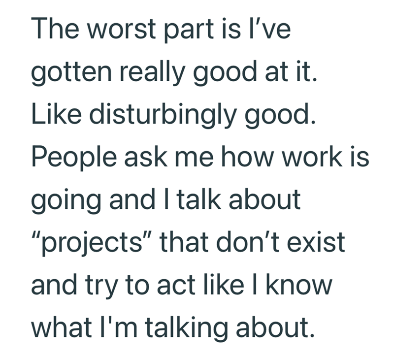 The worst part is I've gotten really good at it. Like disturbingly good. People ask me how work is going and I talk about "projects" that don't exist and try to act like I know what I'm talking about.