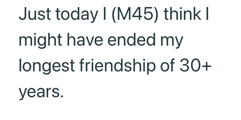 Just today I (M45) think I might have ended my longest friendship of 30+ years.