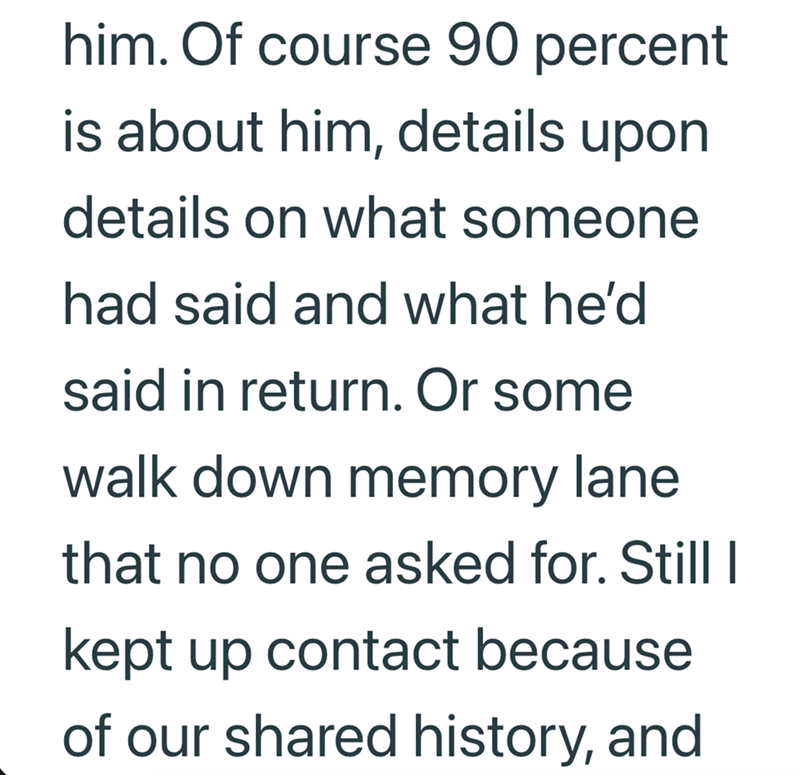 him. Of course 90 percent is about him, details upon details on what someone had said and what he'd said in return. Or some walk down memory lane. that no one asked for. Still I kept up contact because of our shared history, and