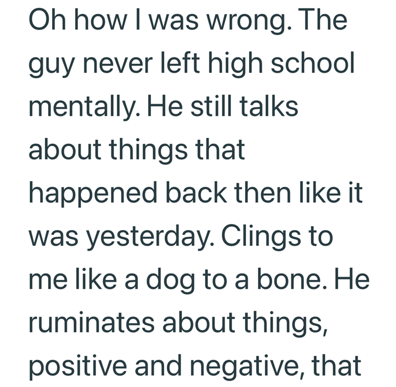 Oh how I was wrong. The guy never left high school mentally. He still talks about things that happened back then like it was yesterday. Clings to me like a dog to a bone. He ruminates about things, positive and negative, that