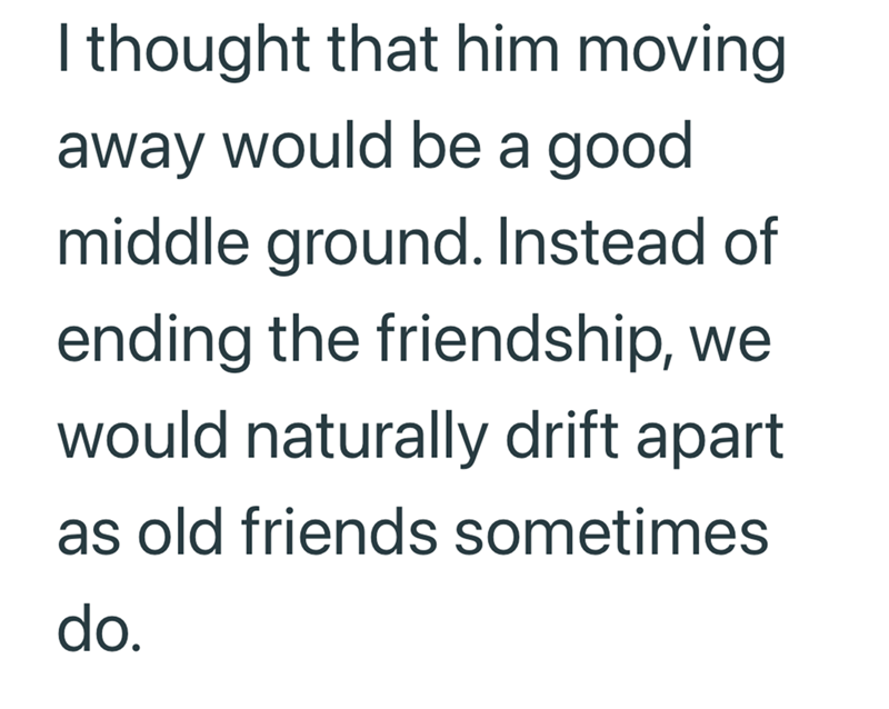 I thought that him moving away would be a good middle ground. Instead of ending the friendship, we would naturally drift apart. as old friends sometimes do.