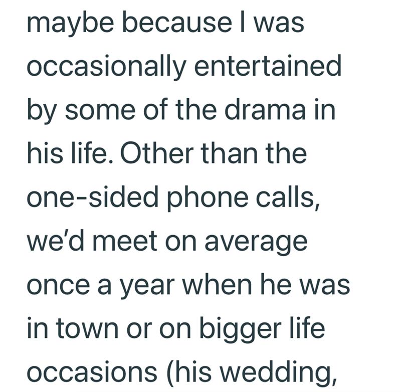 maybe because I was occasionally entertained by some of the drama in his life. Other than the one-sided phone calls, we'd meet on average once a year when he was in town or on bigger life occasions (his wedding,
