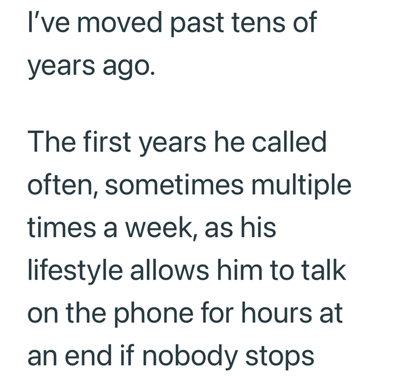 I've moved past tens of years ago. The first years he called often, sometimes multiple times a week, as his lifestyle allows him to talk on the phone for hours at an end if nobody stops