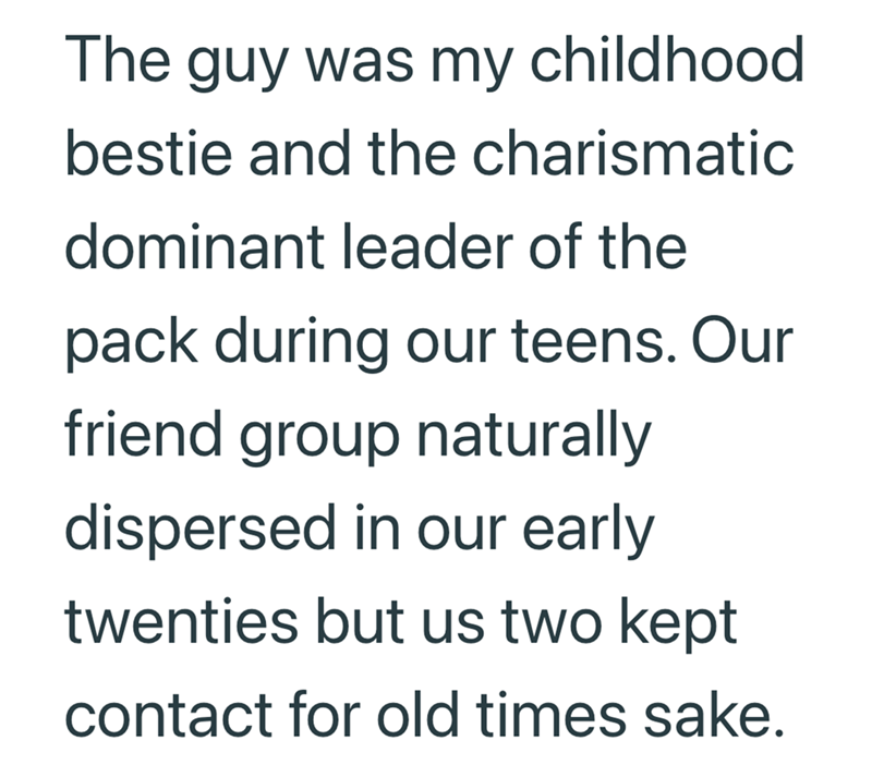 The guy was my childhood bestie and the charismatic dominant leader of the pack during our teens. Our friend group naturally dispersed in our early twenties but us two kept contact for old times sake.