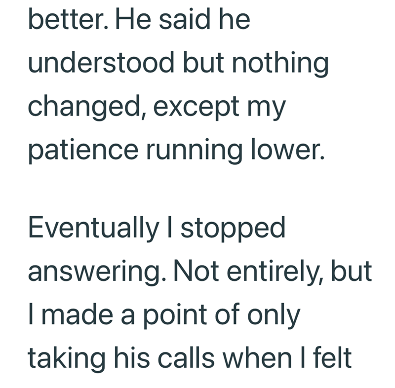 better. He said he understood but nothing changed, except my patience running lower. Eventually I stopped answering. Not entirely, but I made a point of only taking his calls when I felt