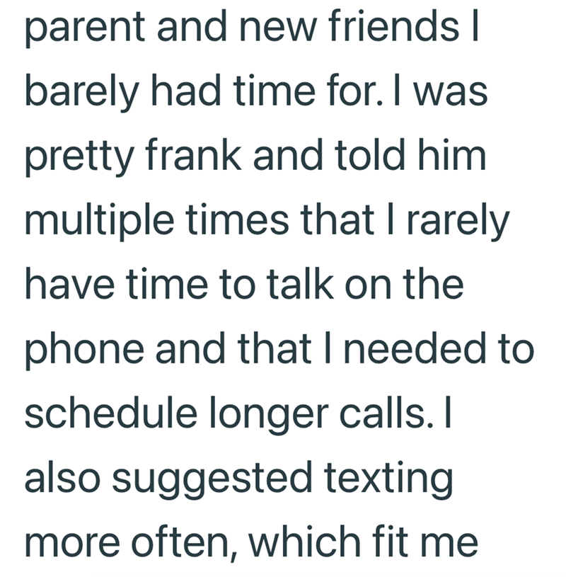 parent and new friends I barely had time for. I was pretty frank and told him multiple times that I rarely have time to talk on the phone and that I needed to schedule longer calls. I also suggested texting more often, which fit me