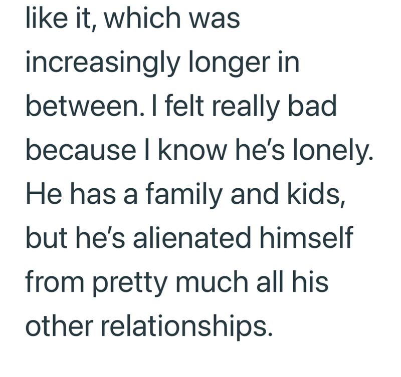 like it, which was increasingly longer in between. I felt really bad because I know he's lonely. He has a family and kids, but he's alienated himself from pretty much all his other relationships.