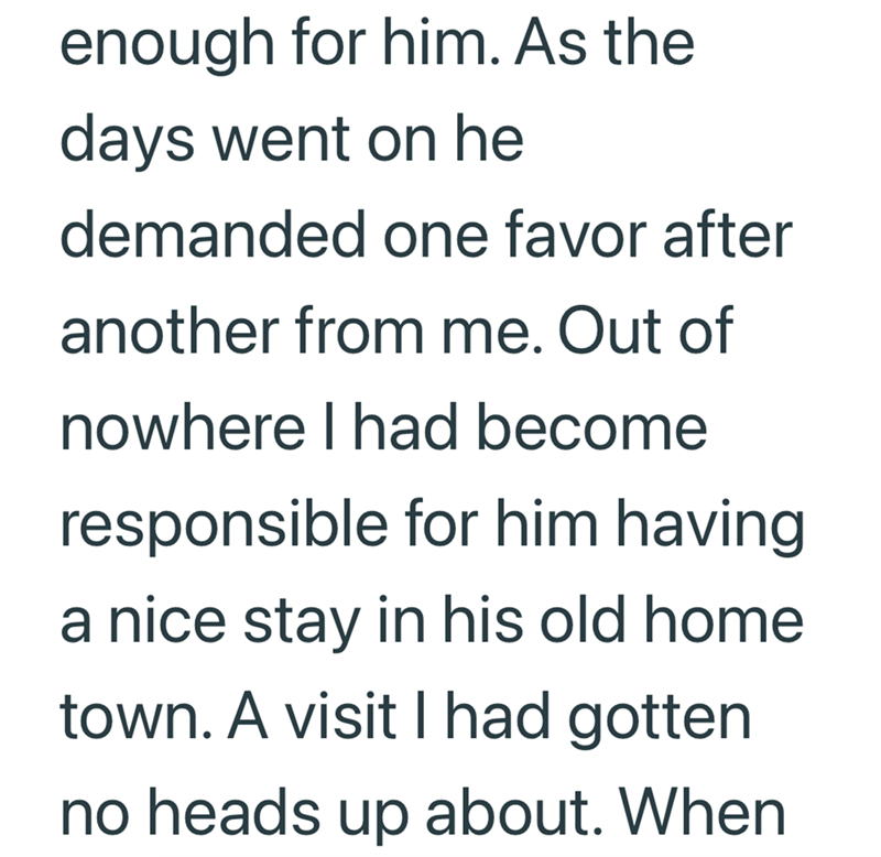 enough for him. As the days went on he demanded one favor after another from me. Out of nowhere I had become responsible for him having a nice stay in his old home town. A visit I had gotten no heads up about. When