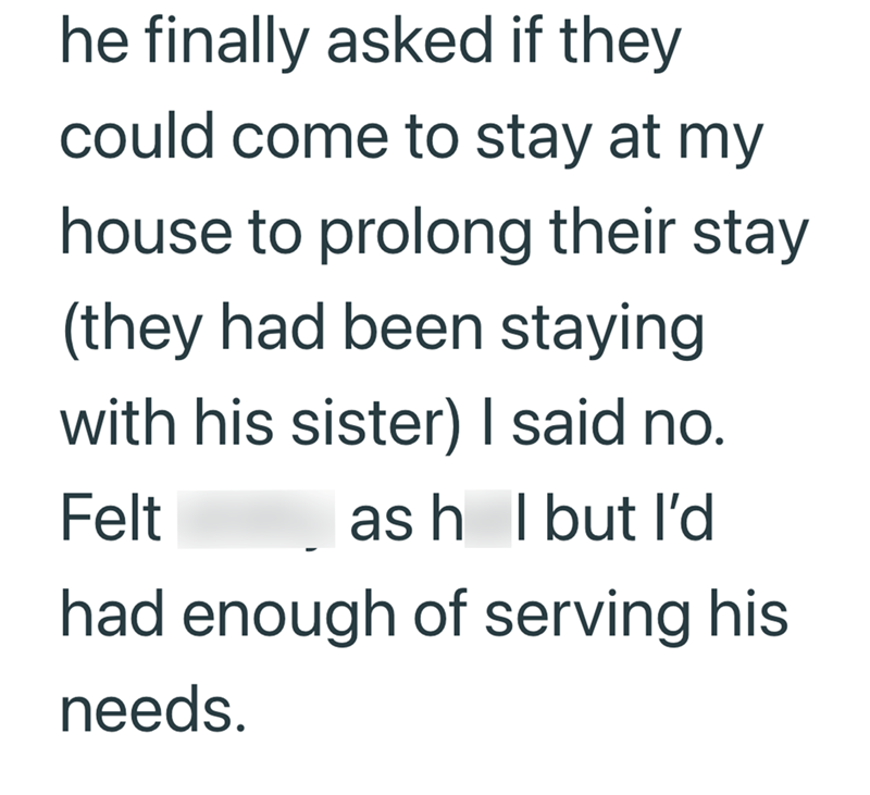 he finally asked if they could come to stay at my house to prolong their stay (they had been staying with his sister) I said no. Felt ash I but I'd had enough of serving his needs.