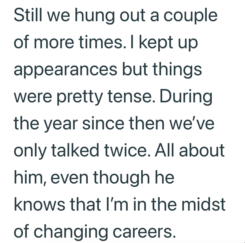 Still we hung out a couple of more times. I kept up appearances but things were pretty tense. During the year since then we've only talked twice. All about him, even though he knows that I'm in the midst of changing careers.