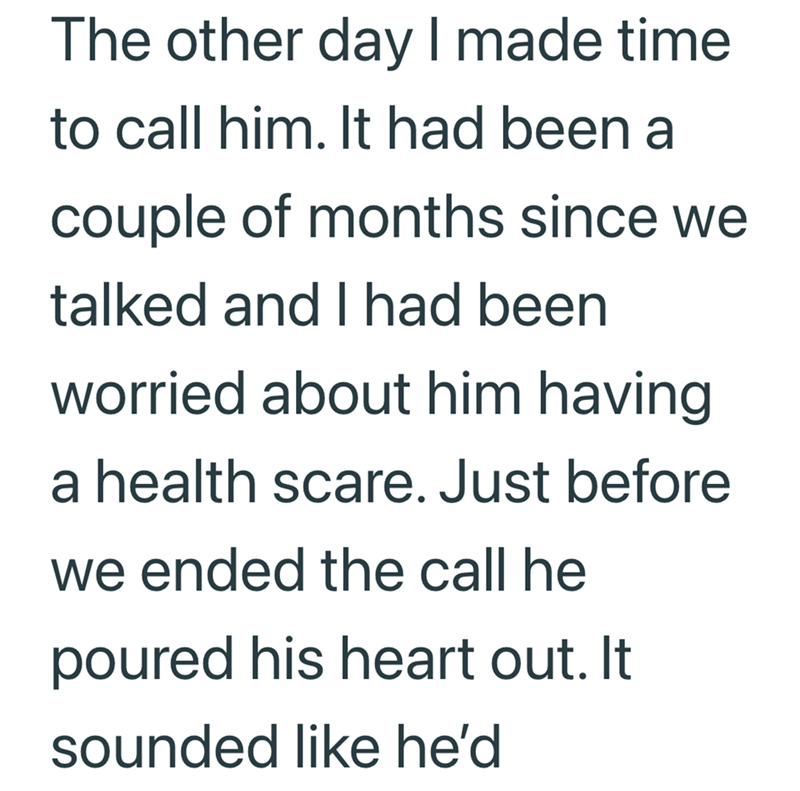The other day I made time to call him. It had been a couple of months since we talked and I had been worried about him having a health scare. Just before we ended the call he poured his heart out. It sounded like he'd