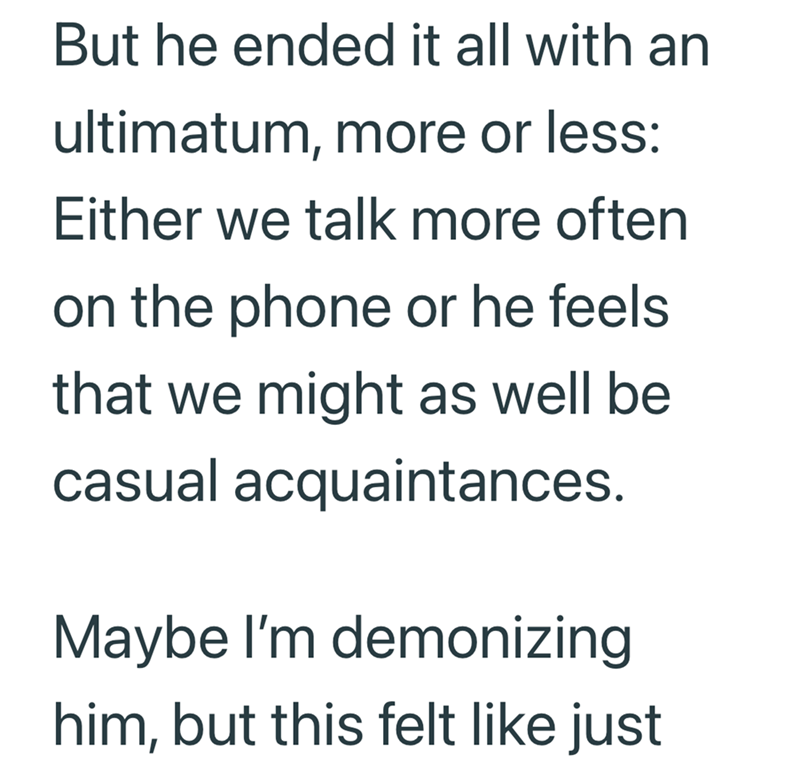 But he ended it all with an ultimatum, more or less: Either we talk more often on the phone or he feels that we might as well be casual acquaintances. Maybe I'm demonizing him, but this felt like just