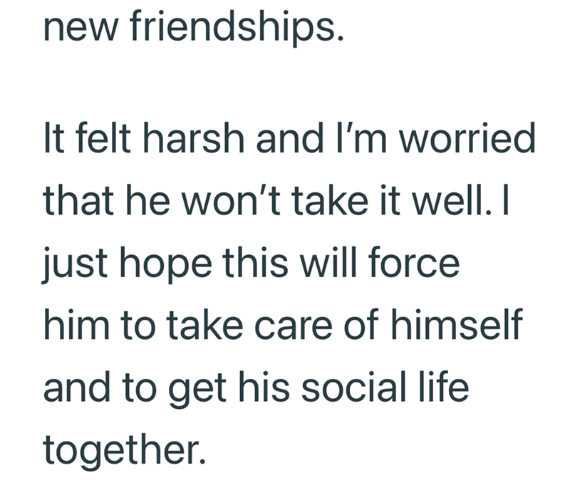new friendships. It felt harsh and I'm worried that he won't take it well. I just hope this will force him to take care of himself and to get his social life together.