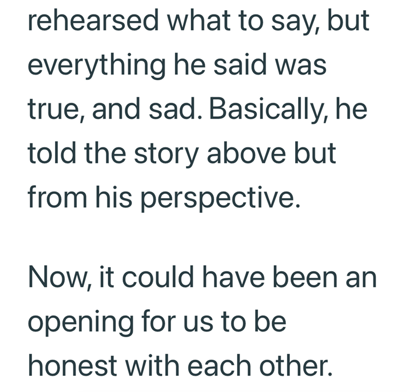 rehearsed what to say, but everything he said was true, and sad. Basically, he told the story above but from his perspective. Now, it could have been an opening for us to be honest with each other.