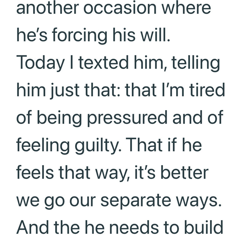 another occasion where he's forcing his will. Today I texted him, telling him just that: that I'm tired of being pressured and of feeling guilty. That if he feels that way, it's better we go our separate ways. And the he needs to build