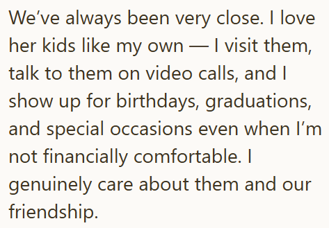 We've always been very close. I love her kids like my own — I visit them, talk to them on video calls, and I show up for birthdays, graduations, and special occasions even when I'm not financially comfortable. I genuinely care about them and our friendship.