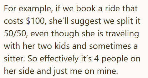 For example, if we book a ride that costs $100, she'll suggest we split it 50/50, even though she is traveling with her two kids and sometimes a sitter. So effectively it's 4 people on her side and just me on mine.